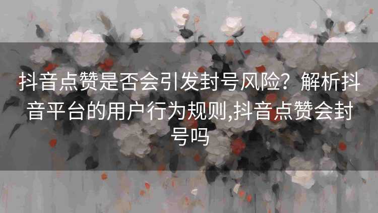 抖音点赞是否会引发封号风险？解析抖音平台的用户行为规则,抖音点赞会封号吗