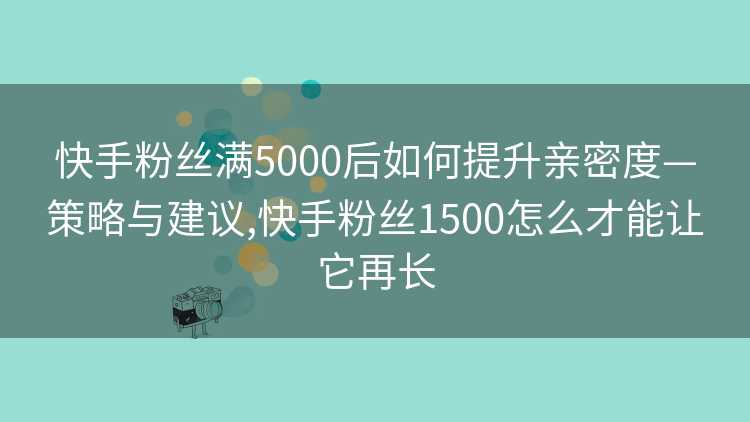 快手粉丝满5000后如何提升亲密度—策略与建议,快手粉丝1500怎么才能让它再长
