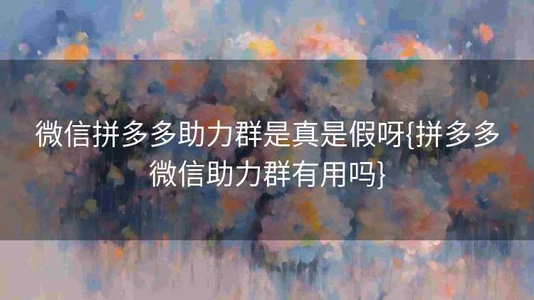 微信拼多多助力群是真是假呀{拼多多微信助力群有用吗}