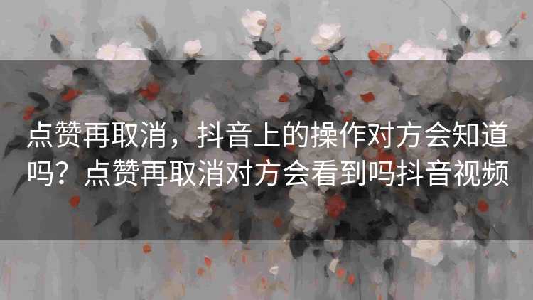 点赞再取消，抖音上的操作对方会知道吗？点赞再取消对方会看到吗抖音视频
