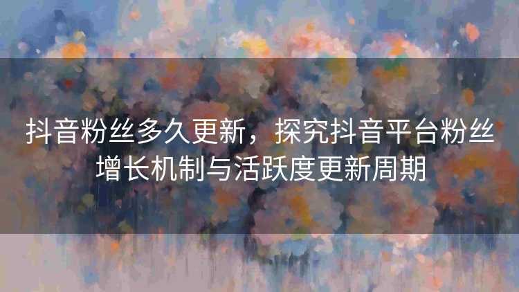 抖音粉丝多久更新，探究抖音平台粉丝增长机制与活跃度更新周期