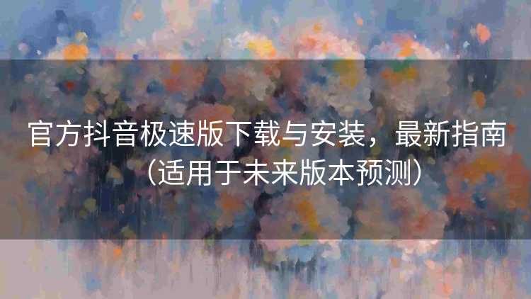 官方抖音极速版下载与安装，最新指南（适用于未来版本预测）