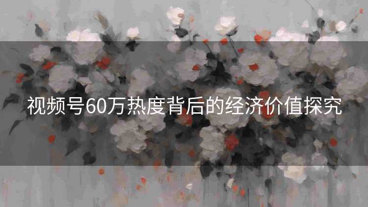 视频号60万热度背后的经济价值探究