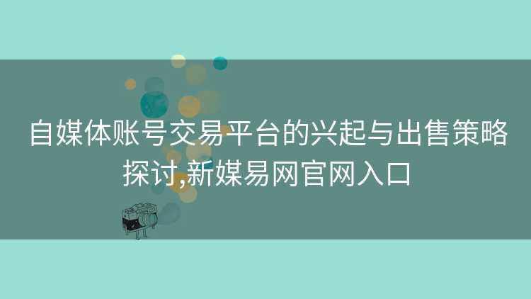 自媒体账号交易平台的兴起与出售策略探讨,新媒易网官网入口