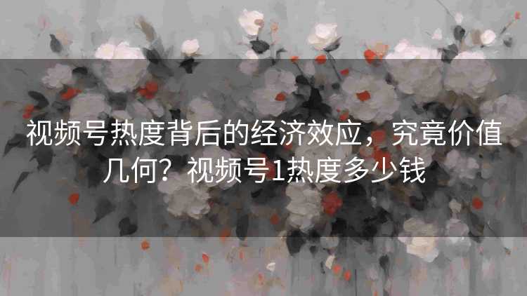 视频号热度背后的经济效应，究竟价值几何？视频号1热度多少钱