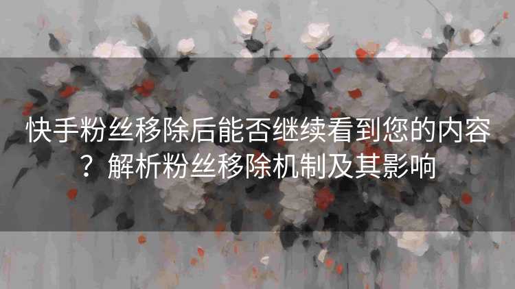 快手粉丝移除后能否继续看到您的内容？解析粉丝移除机制及其影响