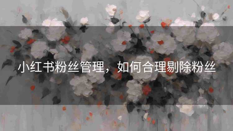 小红书粉丝管理，如何合理剔除粉丝